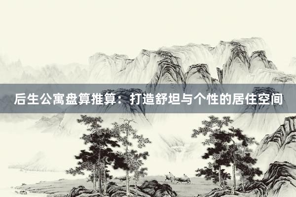 后生公寓盘算推算:打造舒坦与个性的居住空间