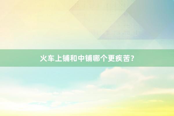 火车上铺和中铺哪个更疾苦？